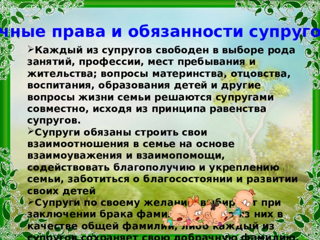Личные права и обязанности супругов Каждый из супругов свободен в выборе рода занятий, профессии, мест пребывания и жительства; вопросы материнства, отцовства, воспитания, образования детей и другие вопросы жизни семьи решаются супругами совместно, исходя из принципа равенства супругов. Супруги обязаны строить свои взаимоотношения в семье на основе взаимоуважения и взаимопомощи, содействовать благополучию и укреплению семьи, заботиться о благосостоянии и развитии своих детей Супруги по своему желанию выбирают при заключении брака фамилию одного из них в качестве общей фамилии, либо каждый из супругов сохраняет свою добрачную фамилию, либо присоединяет к своей фамилии фамилию другого супруга. Перемена фамилии одним из супругов не влечет за собой перемены фамилии другого супруга 