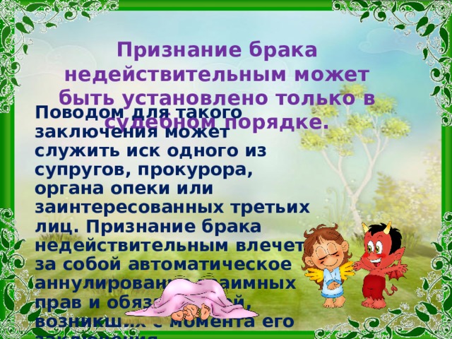 Признание брака недействительным может быть установлено только в судебном порядке. Поводом для такого заключения может служить иск одного из супругов, прокурора, органа опеки или заинтересованных третьих лиц. Признание брака недействительным влечет за собой автоматическое аннулирование взаимных прав и обязанностей, возникших с момента его заключения . 