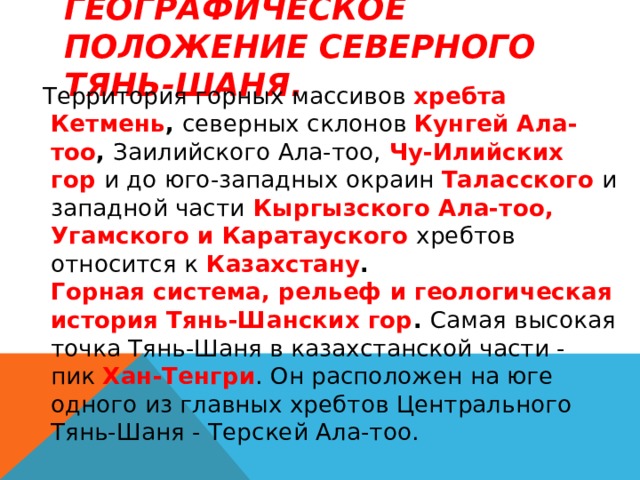 Географическое положение Северного Тянь-Шаня.   Территория горных массивов  хребта  Кетмень ,  северных склонов  Кунгей Ала-тоо ,  Заилийского Ала-тоо,   Чу-Илийских гор   и до юго-западных окраин  Таласского   и западной части   Кыргызского Ала-тоо, Угамского и Каратауского   хребтов относится к   Казахстану .  Горная система, рельеф и геологическая история Тянь-Шанских гор .  Самая высокая точка Тянь-Шаня в казахстанской части - пик  Хан-Тенгри . Он расположен на юге одного из главных хребтов Центрального Тянь-Шаня - Терскей Ала-тоо.  