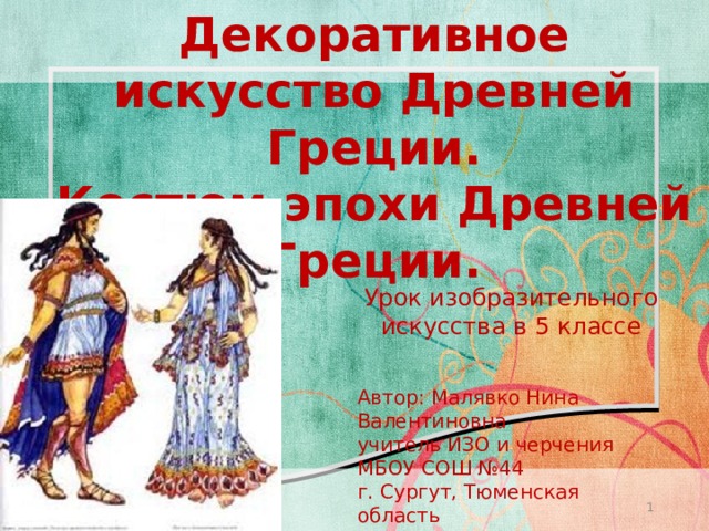 Декоративное искусство Древней Греции.  Костюм эпохи Древней Греции. Урок изобразительного искусства в 5 классе Автор: Малявко Нина Валентиновна учитель ИЗО и черчения МБОУ СОШ №44 г. Сургут, Тюменская область   