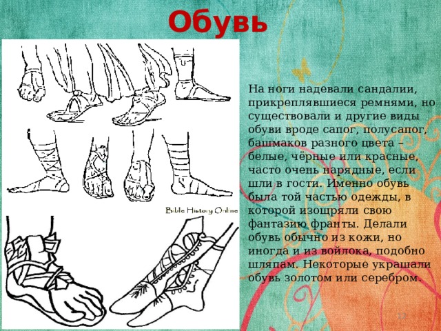 Обувь На ноги надевали сандалии, прикреплявшиеся ремнями, но существовали и другие виды обуви вроде сапог, полусапог, башмаков разного цвета – белые, чёрные или красные, часто очень нарядные, если шли в гости. Именно обувь была той частью одежды, в которой изощряли свою фантазию франты. Делали обувь обычно из кожи, но иногда и из войлока, подобно шляпам. Некоторые украшали обувь золотом или серебром .  