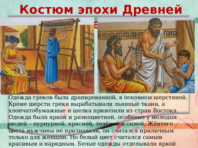 Костюм эпохи Древней Греции Текст слайда Одежда греков была драпированной, в основном шерстяной. Кроме шерсти греки вырабатывали льняные ткани, а хлопчатобумажные и шелка привозили из стран Востока. Одежда была яркой и разноцветной, особенно у молодых людей – пурпурной, красной, зелёной и синей. Жёлтого цвета мужчины не признавали, он считался приличным только для женщин. Но белый цвет считался самым красивым и нарядным. Белые одежды отделывали яркой цветной каймой  