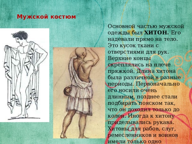 Мужской костюм   Основной частью мужской одежды был ХИТОН. Его надевали прямо на тело. Это кусок ткани с отверстиями для рук. Верхние концы скреплялись на плече пряжкой. Длина хитона была различной в разные периоды. Первоначально его носили очень длинным, позднее стали подбирать пояском так, что он доходил только до колен. Иногда к хитону приделывались рукава. Хитоны для рабов, слуг, ремесленников и воинов имели только одно отверстие, для левой руки, а правое плечо оставалось обнаженным.  