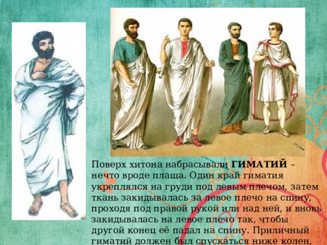 Поверх хитона набрасывали ГИМАТИЙ – нечто вроде плаща. Один край гиматия укреплялся на груди под левым плечом, затем ткань закидывалась за левое плечо на спину, проходя под правой рукой или над ней, и вновь закидывалась на левое плечо так, чтобы другой конец её падал на спину. Приличный гиматий должен был спускаться ниже колен, но не доходить до лодыжек  