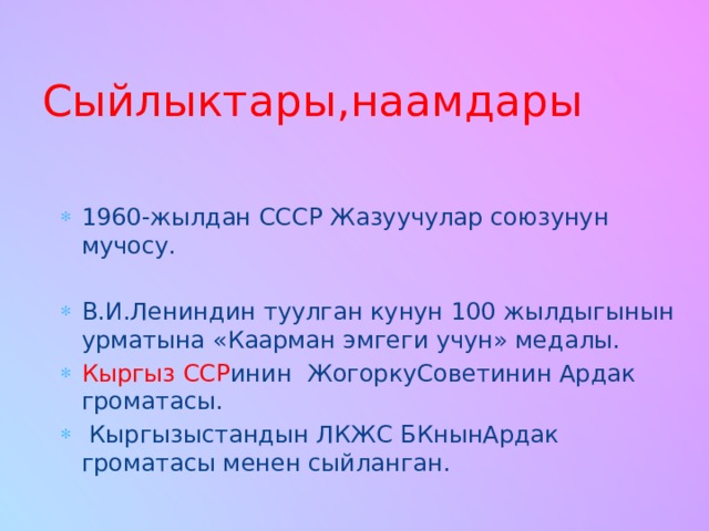 Сыйлыктары,наамдары 1960-жылдан СССР Жазуучулар союзунун мучосу. В.И.Лениндин туулган кунун 100 жылдыгынын урматына «Каарман эмгеги учун» медалы. Кыргыз ССР инин ЖогоркуСоветинин Ардак громатасы.  Кыргызыстандын ЛКЖС БКнынАрдак громатасы менен сыйланган. 