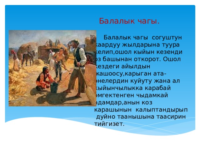 Балалык чагы.  Балалык чагы согуштун каардуу жылдарына туура келип,ошол кыйын кезенди оз башынан откорот. Ошол кездеги айылдын жашоосу,карыган ата-энелердин куйуту жана ал кыйынчылыкка карабай эмгектенген чыдамкай адамдар,анын коз карашынын калыптандырып дуйно таанышына таасирин тийгизет. 
