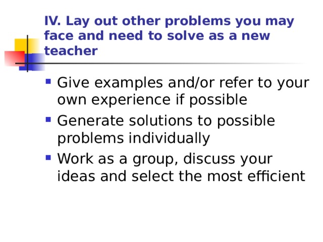 IV. Lay out other problems you may face and need to solve as a new teacher Give examples and/or refer to your own experience if possible Generate solutions to possible problems individually Work as a group, discuss your ideas and select the most efficient 