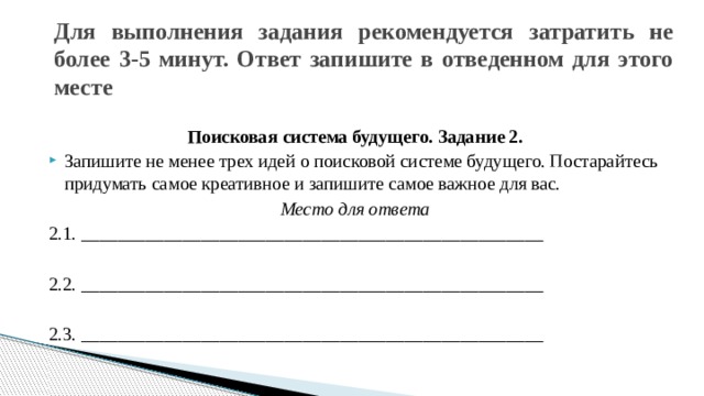 Для выполнения задания рекомендуется затратить не более 3-5 минут. Ответ запишите в отведенном для этого месте    Поисковая система будущего. Задание 2. Запишите не менее трех идей о поисковой системе будущего. Постарайтесь придумать самое креативное и запишите самое важное для вас. Место для ответа 2.1. __________________________________________________ 2.2. __________________________________________________ 2.3. __________________________________________________ 