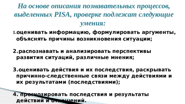 На основе описания познавательных процессов, выделенных PISA, проверке подлежат следующие умения:  1. оценивать информацию, формулировать аргументы, объяснять причины возникновения ситуации;   2.распознавать и анализировать перспективы развития ситуаций, различные мнения;   3.оценивать действия и их последствия, раскрывать причинно-следственные связи между действиями и их результатами (последствиями);   4. прогнозировать последствия и результаты действий и отношений. 