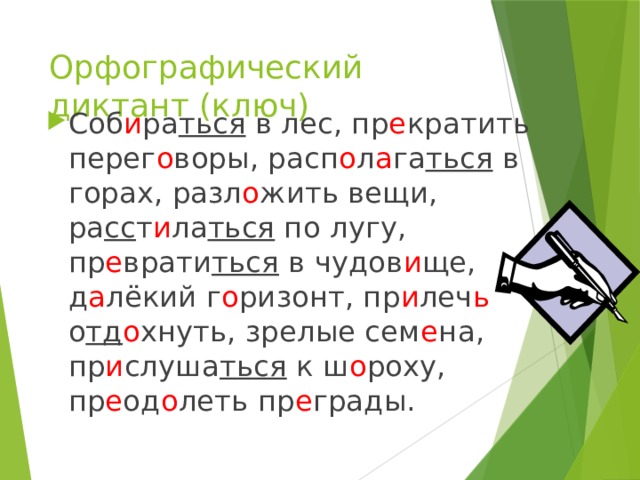 Орфографический диктант (ключ) Соб и ра ться в лес, пр е кратить перег о воры, расп о л а га ться в горах, разл о жить вещи, ра сс т и ла ться по лугу, пр е врати ться в чудов и ще, д а лёкий г о ризонт, пр и леч ь о тд о хнуть, зрелые сем е на, пр и слуша ться к ш о роху, пр е од о леть пр е грады. 