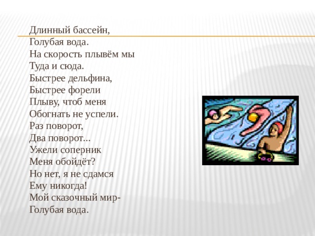 Длинный бассейн, Голубая вода. На скорость плывём мы Туда и сюда. Быстрее дельфина, Быстрее форели Плыву, чтоб меня Обогнать не успели. Раз поворот, Два поворот... Ужели соперник Меня обойдёт? Но нет, я не сдамся Ему никогда! Мой сказочный мир- Голубая вода. 