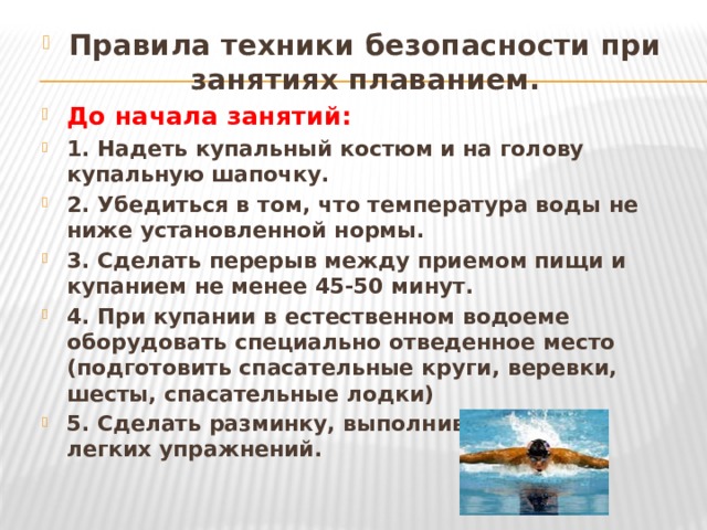 Правила техники безопасности при занятиях плаванием. До начала занятий: 1. Надеть купальный костюм и на голову купальную шапочку. 2. Убедиться в том, что температура воды не ниже установленной нормы. 3. Сделать перерыв между приемом пищи и купанием не менее 45-50 минут. 4. При купании в естественном водоеме оборудовать специально отведенное место (подготовить спасательные круги, веревки, шесты, спасательные лодки) 5. Сделать разминку, выполнив несколько легких упражнений.  