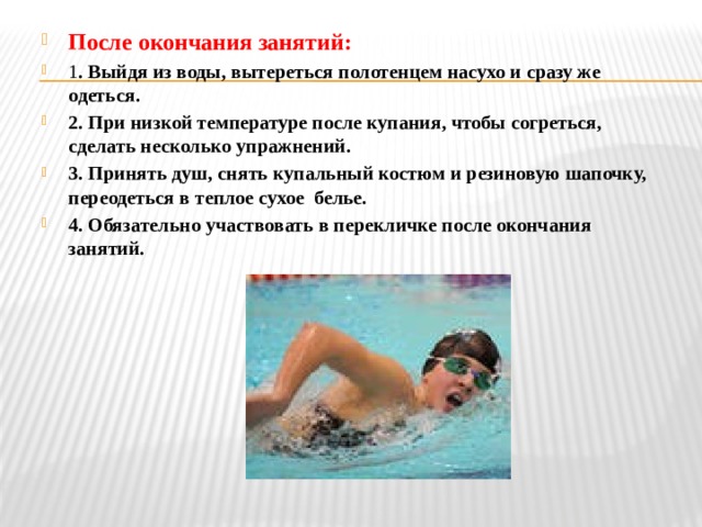 После окончания занятий: 1 . Выйдя из воды, вытереться полотенцем насухо и сразу же одеться. 2. При низкой температуре после купания, чтобы согреться, сделать несколько упражнений. 3. Принять душ, снять купальный костюм и резиновую шапочку, переодеться в теплое сухое белье. 4. Обязательно участвовать в перекличке после окончания занятий. 