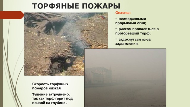 ТОРФЯНЫЕ ПОЖАРЫ Опасны:  неожиданными прорывами огня;  риском провалиться в прогоревший торф;  задохнуться из-за задымления. Скорость торфяных пожаров низкая. Тушение затруднено, так как торф горит под почвой на глубине . 