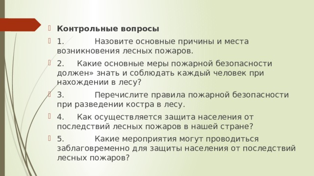 Контрольные вопросы 1.            Назовите основные причины и места возникновения лесных пожаров. 2.     Какие основные меры пожарной безопасности должен» знать и соблюдать каждый человек при нахождении в лесу? 3.            Перечислите правила пожарной безопасности при разведении костра в лесу. 4.     Как осуществляется защита населения от последствий лесных пожаров в нашей стране? 5.            Какие мероприятия могут проводиться заблаговременно для защиты населения от последствий лесных пожаров? 