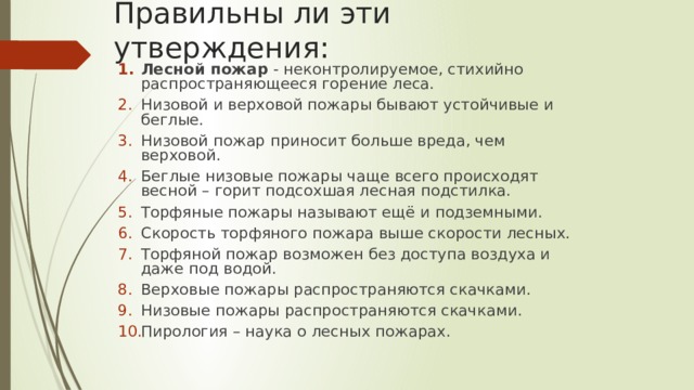 Правильны ли эти утверждения: Лесной пожар - неконтролируемое, стихийно распространяющееся горение леса. Низовой и верховой пожары бывают устойчивые и беглые. Низовой пожар приносит больше вреда, чем верховой. Беглые низовые пожары чаще всего происходят весной – горит подсохшая лесная подстилка. Торфяные пожары называют ещё и подземными. Скорость торфяного пожара выше скорости лесных. Торфяной пожар возможен без доступа воздуха и даже под водой. Верховые пожары распространяются скачками. Низовые пожары распространяются скачками. Пирология – наука о лесных пожарах. 
