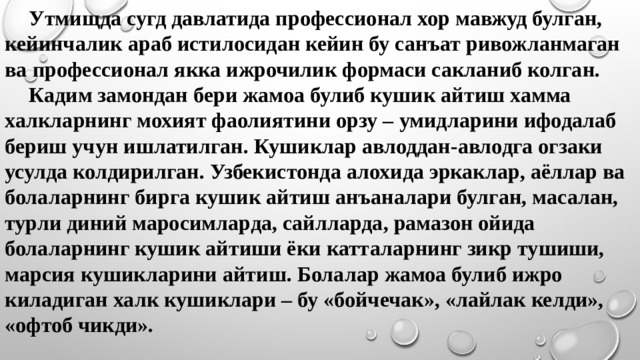  Утмищда сугд давлатида профессионал хор мавжуд булган, кейинчалик араб истилосидан кейин бу санъат ривожланмаган ва профессионал якка ижрочилик формаси сакланиб колган.   Кадим замондан бери жамоа булиб кушик айтиш хамма халкларнинг мохият фаолиятини орзу – умидларини ифодалаб бериш учун ишлатилган. Кушиклар авлоддан-авлодга огзаки усулда колдирилган. Узбекистонда алохида эркаклар, аёллар ва болаларнинг бирга кушик айтиш анъаналари булган, масалан, турли диний маросимларда, сайлларда, рамазон ойида болаларнинг кушик айтиши ёки катталарнинг зикр тушиши, марсия кушикларини айтиш. Болалар жамоа булиб ижро киладиган халк кушиклари – бу «бойчечак», «лайлак келди», «офтоб чикди».   