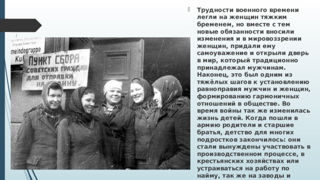 Трудности военного времени легли на женщин тяжким бременем, но вместе с тем новые обя­занности вносили изменения и в мировоззрении женщин, придали ему самоуважение и открыли дверь в мир, который традиционно принадлежал мужчинам. Наконец, это был одним из тяжёлых шагов к установлению равноправия мужчин и жен­щин, формированию гармоничных отноше­ний в обществе. Во время войны так же изменилась жизнь детей. Когда пошли в армию родители и старшие братья, детство для многих подростков закончи­лось: они стали вынуждены участвовать в производ­ственном процессе, в крестьянских хозяйствах или устраиваться на работу по найму, так же на заводы и фабри­ки, заменив мобилизованных мужчин. 