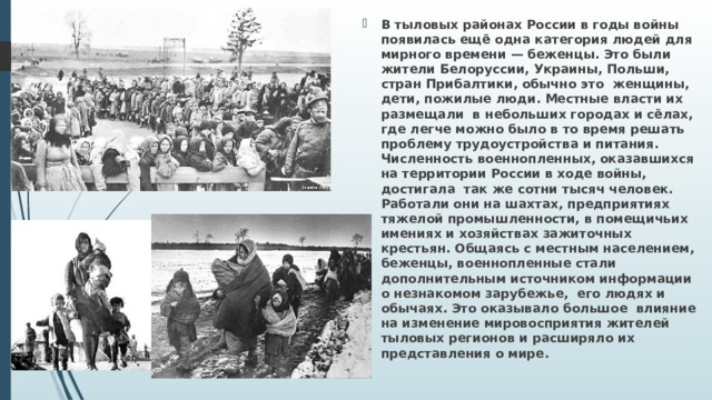 В тыловых районах России в годы войны поя­вилась ещё одна категория людей для мирного времени — беженцы. Это были жители Белоруссии, Украины, Польши, стран Прибалтики, обычно это женщины, дети, пожилые люди. Местные власти их размещали в небольших городах и сёлах, где легче можно было в то время решать проблему трудоустрой­ства и питания. Численность военнопленных, ока­завшихся на территории России в ходе войны, достигала так же сотни тысяч человек. Работали они на шахтах, предприятиях тяжелой промышленности, в помещичьих имениях и хозяйствах зажиточных крестьян. Общаясь с местным населением, беженцы, военнопленные стали дополнительным источником информации о незнакомом зарубежье, его людях и обычаях. Это оказывало большое влияние на изменение мировосприятия жителей тыловых регионов и расширяло их представления о мире. 