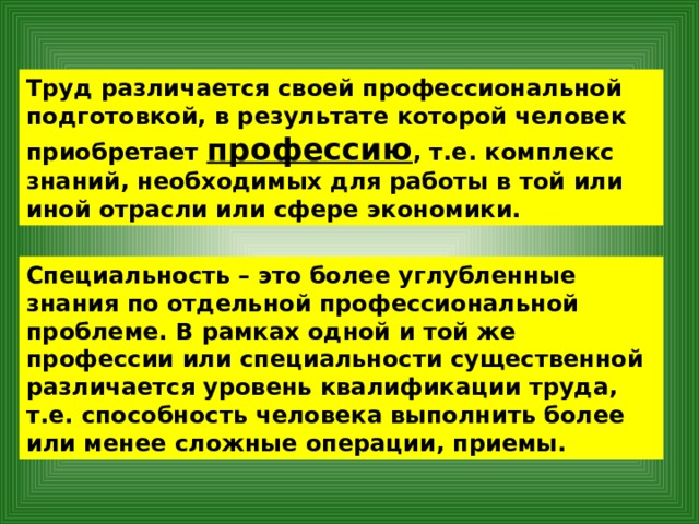 Труд различается своей профессиональной подготовкой, в результате которой человек приобретает профессию , т.е. комплекс знаний, необходимых для работы в той или иной отрасли или сфере экономики. Специальность – это более углубленные знания по отдельной профессиональной проблеме. В рамках одной и той же профессии или специальности существенной различается уровень квалификации труда, т.е. способность человека выполнить более или менее сложные операции, приемы. 