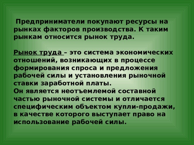  Предприниматели покупают ресурсы на рынках факторов производства. К таким рынкам относится рынок труда.  Рынок труда – это система экономических отношений, возникающих в процессе формирования спроса и предложения рабочей силы и установления рыночной ставки заработной платы. Он является неотъемлемой составной частью рыночной системы и отличается специфическим объектом купли-продажи, в качестве которого выступает право на использование рабочей силы.         