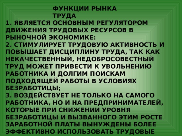 ФУНКЦИИ РЫНКА ТРУДА 1. ЯВЛЯЕТСЯ ОСНОВНЫМ РЕГУЛЯТОРОМ ДВИЖЕНИЯ ТРУДОВЫХ РЕСУРСОВ В РЫНОЧНОЙ ЭКОНОМИКЕ: 2. СТИМУЛИРУЕТ ТРУДОВУЮ АКТИВНОСТЬ И ПОВЫШАЕТ ДИСЦИПЛИНУ ТРУДА, ТАК КАК НЕКАЧЕСТВЕННЫЙ, НЕДОБРОСОВЕСТНЫЙ ТРУД МОЖЕТ ПРИВЕСТИ К УВОЛЬНЕНИЮ РАБОТНИКА И ДОЛГИМ ПОИСКАМ ПОДХОДЯЩЕЙ РАБОТЫ В УСЛОВИЯХ БЕЗРАБОТИЦЫ; 3. ВОЗДЕЙСТВУЕТ НЕ ТОЛЬКО НА САМОГО РАБОТНИКА, НО И НА ПРЕДПРИНИМАТЕЛЕЙ, КОТОРЫЕ ПРИ СНИЖЕНИИ УРОВНЯ БЕЗРАБОТИЦЫ И ВЫЗВАННОГО ЭТИМ РОСТЕ ЗАРАБОТНОЙ ПЛАТЫ ВЫНУЖДЕНЫ БОЛЕЕ ЭФФЕКТИВНО ИСПОЛЬЗОВАТЬ ТРУДОВЫЕ РЕСУРСЫ. 4. ОКАЗЫВАЕТ ВЛИЯНИЕ НА УРОВЕНЬ ЖИЗНИ НАСЕЛЕНИЯ. 