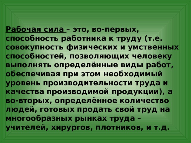 Рабочая сила – это, во-первых, способность работника к труду (т.е. совокупность физических и умственных способностей, позволяющих человеку выполнять определённые виды работ, обеспечивая при этом необходимый уровень производительности труда и качества производимой продукции), а во-вторых, определённое количество людей, готовых продать свой труд на многообразных рынках труда – учителей, хирургов, плотников, и т.д. 