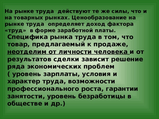 На рынке труда действуют те же силы, что и на товарных рынках. Ценообразование на рынке труда определяет доход фактора «труд» в форме заработной платы. Специфика рынка труда в том, что товар, предлагаемый к продаже, неотделим от личности человека и от результатов сделки зависит решение ряда экономических проблем ( уровень зарплаты, условия и характер труда, возможности профессионального роста, гарантии занятости, уровень безработицы в обществе и др.) 
