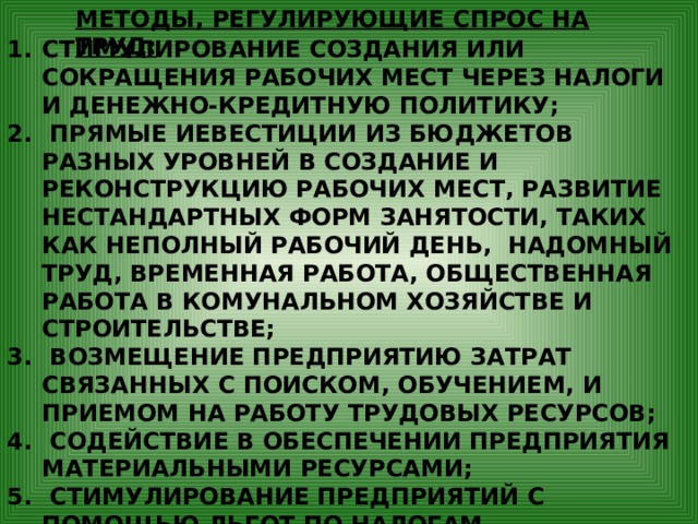 МЕТОДЫ, РЕГУЛИРУЮЩИЕ СПРОС НА ТРУД: СТИМУЛИРОВАНИЕ СОЗДАНИЯ ИЛИ СОКРАЩЕНИЯ РАБОЧИХ МЕСТ ЧЕРЕЗ НАЛОГИ И ДЕНЕЖНО-КРЕДИТНУЮ ПОЛИТИКУ;  ПРЯМЫЕ ИЕВЕСТИЦИИ ИЗ БЮДЖЕТОВ РАЗНЫХ УРОВНЕЙ В СОЗДАНИЕ И РЕКОНСТРУКЦИЮ РАБОЧИХ МЕСТ, РАЗВИТИЕ НЕСТАНДАРТНЫХ ФОРМ ЗАНЯТОСТИ, ТАКИХ КАК НЕПОЛНЫЙ РАБОЧИЙ ДЕНЬ, НАДОМНЫЙ ТРУД, ВРЕМЕННАЯ РАБОТА, ОБЩЕСТВЕННАЯ РАБОТА В КОМУНАЛЬНОМ ХОЗЯЙСТВЕ И СТРОИТЕЛЬСТВЕ;  ВОЗМЕЩЕНИЕ ПРЕДПРИЯТИЮ ЗАТРАТ СВЯЗАННЫХ С ПОИСКОМ, ОБУЧЕНИЕМ, И ПРИЕМОМ НА РАБОТУ ТРУДОВЫХ РЕСУРСОВ;  СОДЕЙСТВИЕ В ОБЕСПЕЧЕНИИ ПРЕДПРИЯТИЯ МАТЕРИАЛЬНЫМИ РЕСУРСАМИ;  СТИМУЛИРОВАНИЕ ПРЕДПРИЯТИЙ С ПОМОЩЬЮ ЛЬГОТ ПО НАЛОГАМ, СОЦИАЛЬНЫМ ВЫПЛАТАМ В УВЕЛИЧЕНИИ ЗАНЯТОСТИ МОЛОДЁЖИ, ИНВАЛИДОВ И ДР.ГРУПП НАСЕЛЕНИЯ, НЕКОНКУРЕНТНОСПОСОБНЫХ НА РЫНКЕ. 