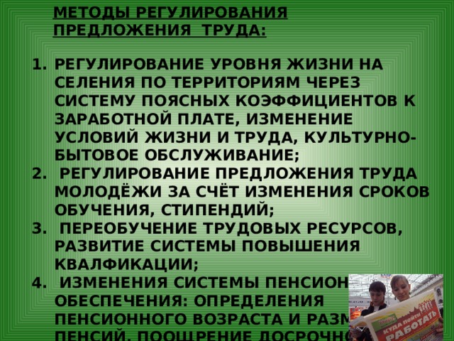 МЕТОДЫ РЕГУЛИРОВАНИЯ ПРЕДЛОЖЕНИЯ ТРУДА: РЕГУЛИРОВАНИЕ УРОВНЯ ЖИЗНИ НА СЕЛЕНИЯ ПО ТЕРРИТОРИЯМ ЧЕРЕЗ СИСТЕМУ ПОЯСНЫХ КОЭФФИЦИЕНТОВ К ЗАРАБОТНОЙ ПЛАТЕ, ИЗМЕНЕНИЕ УСЛОВИЙ ЖИЗНИ И ТРУДА, КУЛЬТУРНО-БЫТОВОЕ ОБСЛУЖИВАНИЕ;  РЕГУЛИРОВАНИЕ ПРЕДЛОЖЕНИЯ ТРУДА МОЛОДЁЖИ ЗА СЧЁТ ИЗМЕНЕНИЯ СРОКОВ ОБУЧЕНИЯ, СТИПЕНДИЙ;  ПЕРЕОБУЧЕНИЕ ТРУДОВЫХ РЕСУРСОВ, РАЗВИТИЕ СИСТЕМЫ ПОВЫШЕНИЯ КВАЛФИКАЦИИ;  ИЗМЕНЕНИЯ СИСТЕМЫ ПЕНСИОННОГО ОБЕСПЕЧЕНИЯ: ОПРЕДЕЛЕНИЯ ПЕНСИОННОГО ВОЗРАСТА И РАЗМЕРА ПЕНСИЙ, ПООЩРЕНИЕ ДОСРОЧНОГО ВЫХОДА НА ПЕНСИЮ ПО СТАРОСТИ. 