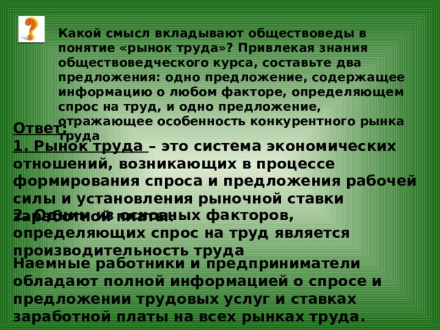 Какой смысл вкладывают обществоведы в понятие «рынок труда»? Привлекая знания обществоведческого курса, составьте два предложения: одно предложение, содержащее информацию о любом факторе, определяющем спрос на труд, и одно предложение, отражающее особенность конкурентного рынка труда Ответ: 1. Рынок труда – это система экономических отношений, возникающих в процессе формирования спроса и предложения рабочей силы и установления рыночной ставки заработной платы. 2. Одним из основных факторов, определяющих спрос на труд является производительность труда Наемные работники и предприниматели обладают полной информацией о спросе и предложении трудовых услуг и ставках заработной платы на всех рынках труда. 