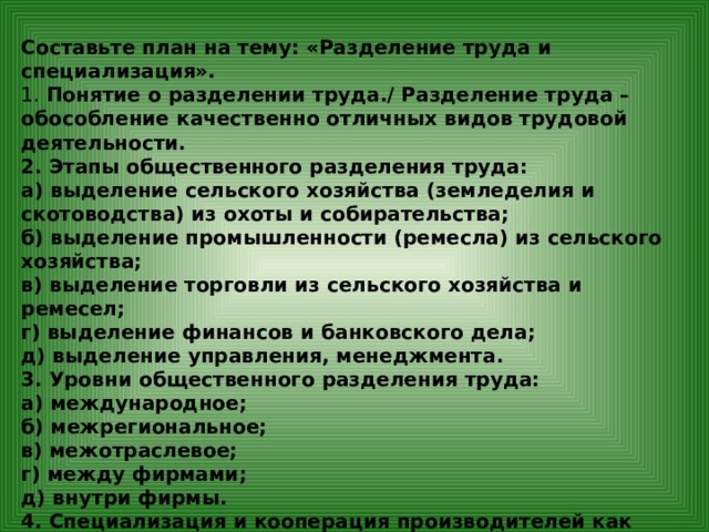 Составьте план на тему: «Разделение труда и специализация». 1. Понятие о разделении труда./ Разделение труда – обособление качественно отличных видов трудовой деятельности. 2. Этапы общественного разделения труда: а) выделение сельского хозяйства (земледелия и скотоводства) из охоты и собирательства; б) выделение промышленности (ремесла) из сельского хозяйства; в) выделение торговли из сельского хозяйства и ремесел; г) выделение финансов и банковского дела; д) выделение управления, менеджмента. 3. Уровни общественного разделения труда: а) международное; б) межрегиональное; в) межотраслевое; г) между фирмами; д) внутри фирмы. 4. Специализация и кооперация производителей как следствие разделение труда. 5. Международное разделение труда и специализация – проявления глобализации.  