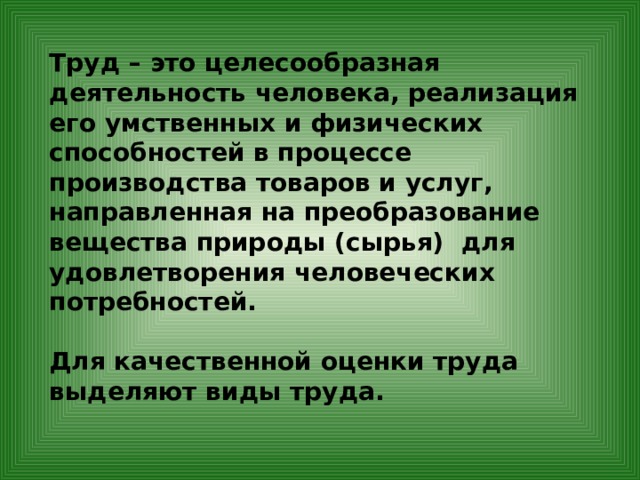 Труд – это целесообразная деятельность человека, реализация его умственных и физических способностей в процессе производства товаров и услуг, направленная на преобразование вещества природы (сырья) для удовлетворения человеческих потребностей.  Для качественной оценки труда выделяют виды труда. 