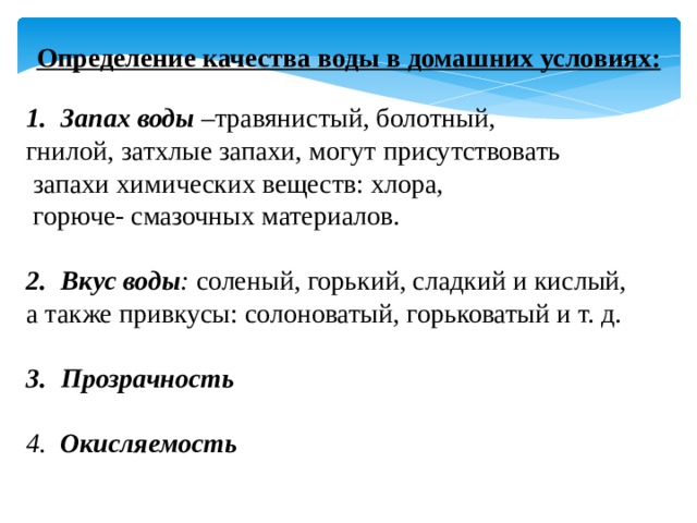 Определение качества воды в домашних условиях:  Запах воды – травянистый, болотный, гнилой, затхлые запахи, могут присутствовать  запахи химических веществ: хлора,  горюче- смазочных материалов. Вкус воды : соленый, горький, сладкий и кислый, а также привкусы: солоноватый, горьковатый и т. д. Прозрачность  4. Окисляемость 
