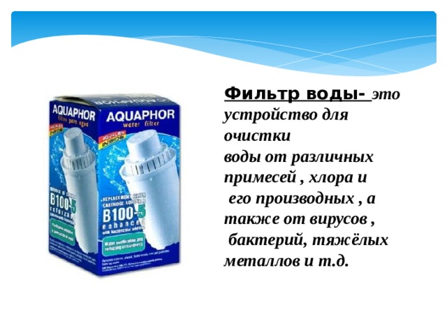 Фильтр воды- это устройство для очистки воды от различных примесей , хлора и  его производных , а также от вирусов ,  бактерий, тяжёлых металлов и т.д. 