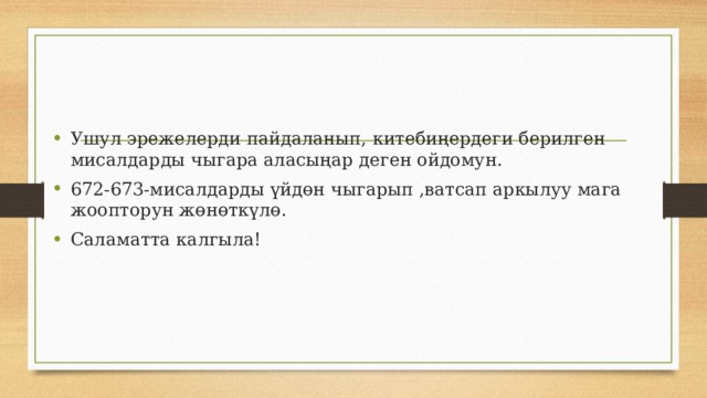 Ушул эрежелерди пайдаланып, китебиңердеги берилген мисалдарды чыгара аласыңар деген ойдомун. 672-673-мисалдарды үйдөн чыгарып ,ватсап аркылуу мага жоопторун жөнөткүлө. Саламатта калгыла! 