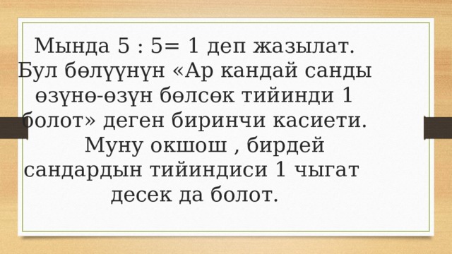 Мында 5 : 5= 1 деп жазылат.  Бул бөлүүнүн «Ар кандай санды өзүнө-өзүн бөлсөк тийинди 1 болот» деген биринчи касиети.  Муну окшош , бирдей сандардын тийиндиси 1 чыгат десек да болот. 