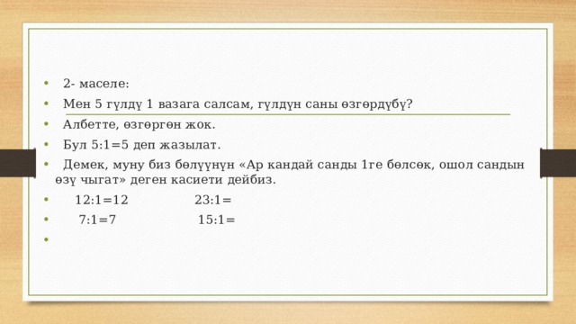  2- маселе:  Мен 5 гүлдү 1 вазага салсам, гүлдүн саны өзгөрдүбү?  Албетте, өзгөргөн жок.  Бул 5:1=5 деп жазылат.  Демек, муну биз бөлүүнүн «Ар кандай санды 1ге бөлсөк, ошол сандын өзү чыгат» деген касиети дейбиз.  12:1=12 23:1=  7:1=7 15:1= 