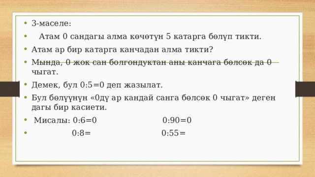 3-маселе:  Атам 0 сандагы алма көчөтүн 5 катарга бөлүп тикти. Атам ар бир катарга канчадан алма тикти? Мында, 0 жок сан болгондуктан аны канчага бөлсөк да 0 чыгат. Демек, бул 0:5=0 деп жазылат. Бул бөлүүнүн «0дү ар кандай санга бөлсөк 0 чыгат» деген дагы бир касиети.  Мисалы: 0:6=0 0:90=0  0:8= 0:55= 