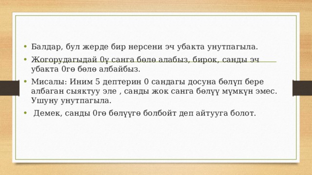 Балдар, бул жерде бир нерсени эч убакта унутпагыла. Жогорудагыдай 0ү санга бөлө алабыз, бирок, санды эч убакта 0гө бөлө албайбыз. Мисалы: Иним 5 дептерин 0 сандагы досуна бөлүп бере албаган сыяктуу эле , санды жок санга бөлүү мүмкүн эмес. Ушуну унутпагыла.  Демек, санды 0гө бөлүүгө болбойт деп айтууга болот. 