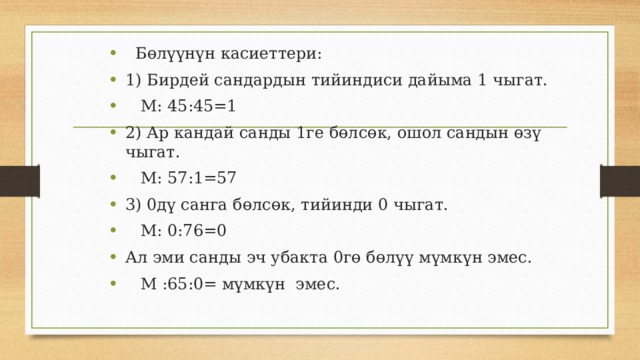  Бөлүүнүн касиеттери: 1) Бирдей сандардын тийиндиси дайыма 1 чыгат.  М: 45:45=1 2) Ар кандай санды 1ге бөлсөк, ошол сандын өзү чыгат.  М: 57:1=57 3) 0дү санга бөлсөк, тийинди 0 чыгат.  М: 0:76=0 Ал эми санды эч убакта 0гө бөлүү мүмкүн эмес.  М :65:0= мүмкүн эмес. 