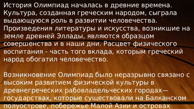 История Олимпиад началась в древние времена. Культура, созданная греческим народом, сыграла выдающуюся роль в развитии человечества. Произведения литературы и искусства, возникшие на земле древней Эллады, являются образцом совершенства и в наши дни. Расцвет физического воспитания - часть того вклада, которым греческий народ обогатил человечество. Возникновение Олимпиад было неразрывно связано с высоким развитием физической культуры в древнегреческих рабовладельческих городах—государствах, которые существовали на Балканском полуострове, побережье Малой Азии и островах Эгейского моря. 