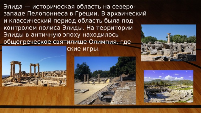 Элида — историческая область на северо-западе Пелопоннеса в Греции. В архаический и классический период область была под контролем полиса Элиды. На территории Элиды в античную эпоху находилось общегреческое святилище Олимпия, где проходили Олимпийские игры. 