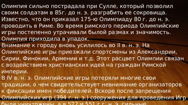 Олимпия сильно пострадала при Сулле, который позволил своим солдатам в 85г. до н. э. разграбить ее сокровища. Известно, что он приказал 175-ю Олимпиаду 80 г. до н. э. проводить в Риме. Во время римского периода Олимпийские игры постепенно утрачивали былой размах и значимость. Олимпия приходила в упадок. Внимание к городу вновь усилилось во II в. н. э. На Олимпийские игры приезжали спортсмены из Александрии, Сирии, Финокии, Армении и т.д. Этот расцвет Олимпии связан с воздействием христианских идей на граждан Римской империи. В IV в. н. э. Олимпийские игры потеряли многие свои традиции, о чем свидетельствует невнимание организаторов к фиксации имен победителей. Вскоре после запрещения Олимпийских игр (394 г. н. э.) сооружения для проведения Игр были уничтожены, а в 522 и 551 г.г. н. э. сильные землетрясения окончательно разрушили Олимпию. 