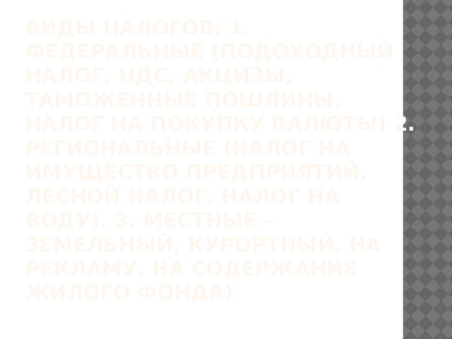 Виды налогов: 1. федеральные (подоходный налог, НДС, акцизы, таможенные пошлины, налог на покупку валюты) 2. региональные (налог на имущество предприятий, лесной налог, налог на воду). 3. Местные –земельный, курортный, на рекламу, на содержание жилого фонда) 