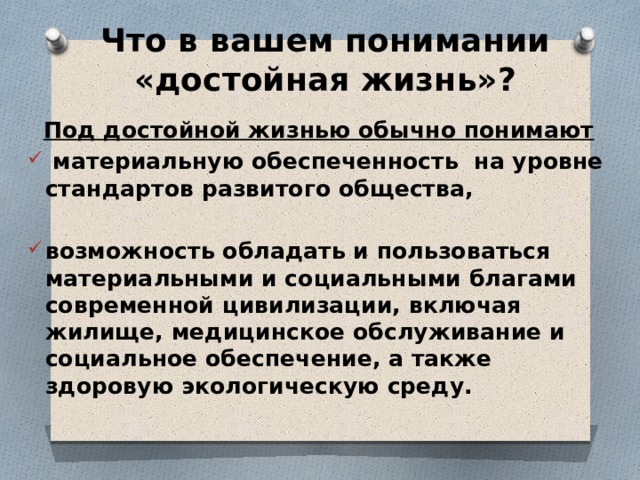 Что в вашем понимании «достойная жизнь»?  Под достойной жизнью обычно понимают  материальную обеспеченность на уровне стандартов развитого общества,  возможность обладать и пользоваться материальными и социальными благами современной цивилизации, включая жилище, медицинское обслуживание и социальное обеспечение, а также здоровую экологическую среду. 
