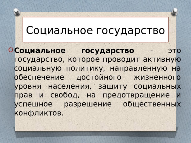 Социальное государство Социальное государство - это государство, которое проводит активную социальную политику, направленную на обеспечение достойного жизненного уровня населения, защиту социальных прав и свобод, на предотвращение и успешное разрешение общественных конфликтов. 