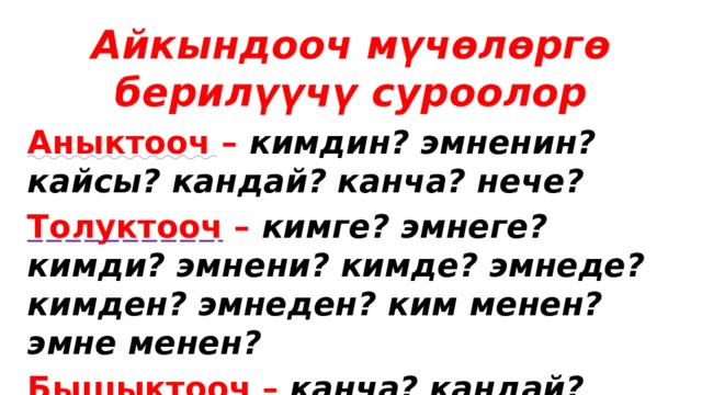 Айкындооч мүчөлөргө берилүүчү суроолор Аныктооч – кимдин? эмненин? кайсы? кандай? канча? нече? Толуктооч – кимге? эмнеге? кимди? эмнени? кимде? эмнеде? кимден? эмнеден? ким менен? эмне менен? Бышыктооч – канча? кандай? кантип? кайда? эмне үчүн? 