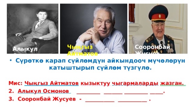 Чыңгыз Айтматов Сооронбай Жусуев Алыкул Осмонов Сүрөткө карап сүйлөмдүн айкындооч мүчөлөрүн катыштырып сүйлөм түзгүлө.  Мис: Чыңгыз Айтматов  кызыктуу  чыгармаларды  жазган. 2. Алыкул Осмонов _________ _______ _________ _____. 3. Сооронбай Жусуев - ___________ ___________ . 