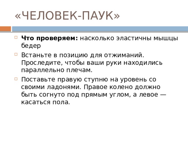 «ЧЕЛОВЕК-ПАУК» Что проверяем:  насколько эластичны мышцы бедер Встаньте в позицию для отжиманий. Проследите, чтобы ваши руки находились параллельно плечам. Поставьте правую ступню на уровень со своими ладонями. Правое колено должно быть согнуто под прямым углом, а левое — касаться пола. 